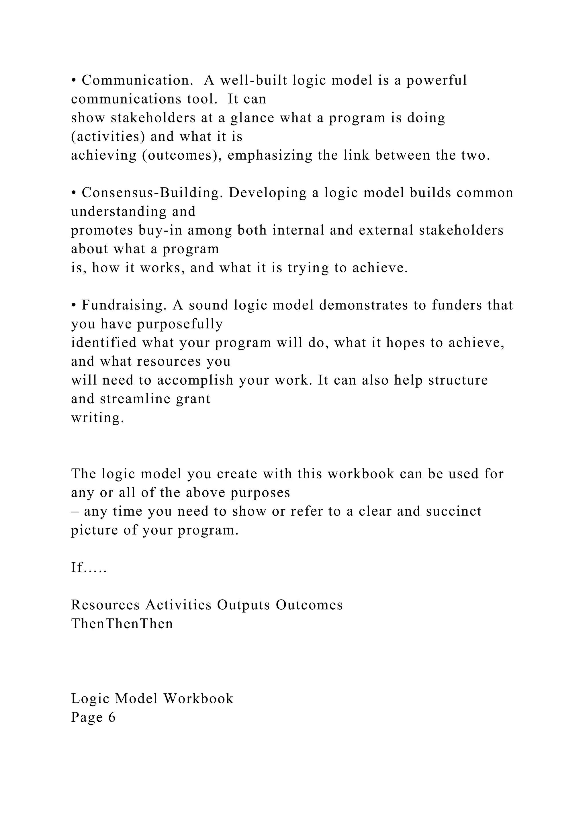 • Communication. A well-built logic model is a powerful
communications tool. It can
show stakeholders at a glance what a program is doing
(activities) and what it is
achieving (outcomes), emphasizing the link between the two.
• Consensus-Building. Developing a logic model builds common
understanding and
promotes buy-in among both internal and external stakeholders
about what a program
is, how it works, and what it is trying to achieve.
• Fundraising. A sound logic model demonstrates to funders that
you have purposefully
identified what your program will do, what it hopes to achieve,
and what resources you
will need to accomplish your work. It can also help structure
and streamline grant
writing.
The logic model you create with this workbook can be used for
any or all of the above purposes
– any time you need to show or refer to a clear and succinct
picture of your program.
If…..
Resources Activities Outputs Outcomes
ThenThenThen
Logic Model Workbook
Page 6
 