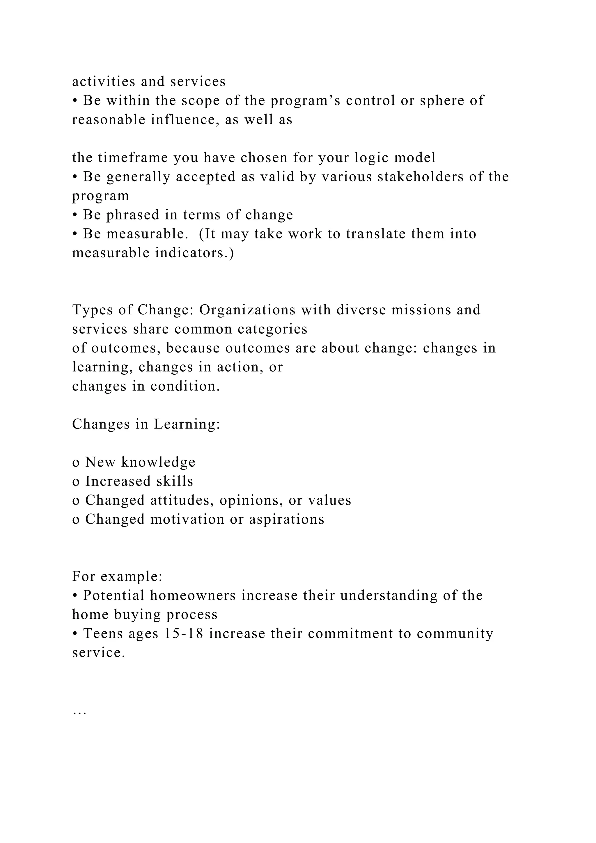 activities and services
• Be within the scope of the program’s control or sphere of
reasonable influence, as well as
the timeframe you have chosen for your logic model
• Be generally accepted as valid by various stakeholders of the
program
• Be phrased in terms of change
• Be measurable. (It may take work to translate them into
measurable indicators.)
Types of Change: Organizations with diverse missions and
services share common categories
of outcomes, because outcomes are about change: changes in
learning, changes in action, or
changes in condition.
Changes in Learning:
o New knowledge
o Increased skills
o Changed attitudes, opinions, or values
o Changed motivation or aspirations
For example:
• Potential homeowners increase their understanding of the
home buying process
• Teens ages 15-18 increase their commitment to community
service.
…
 