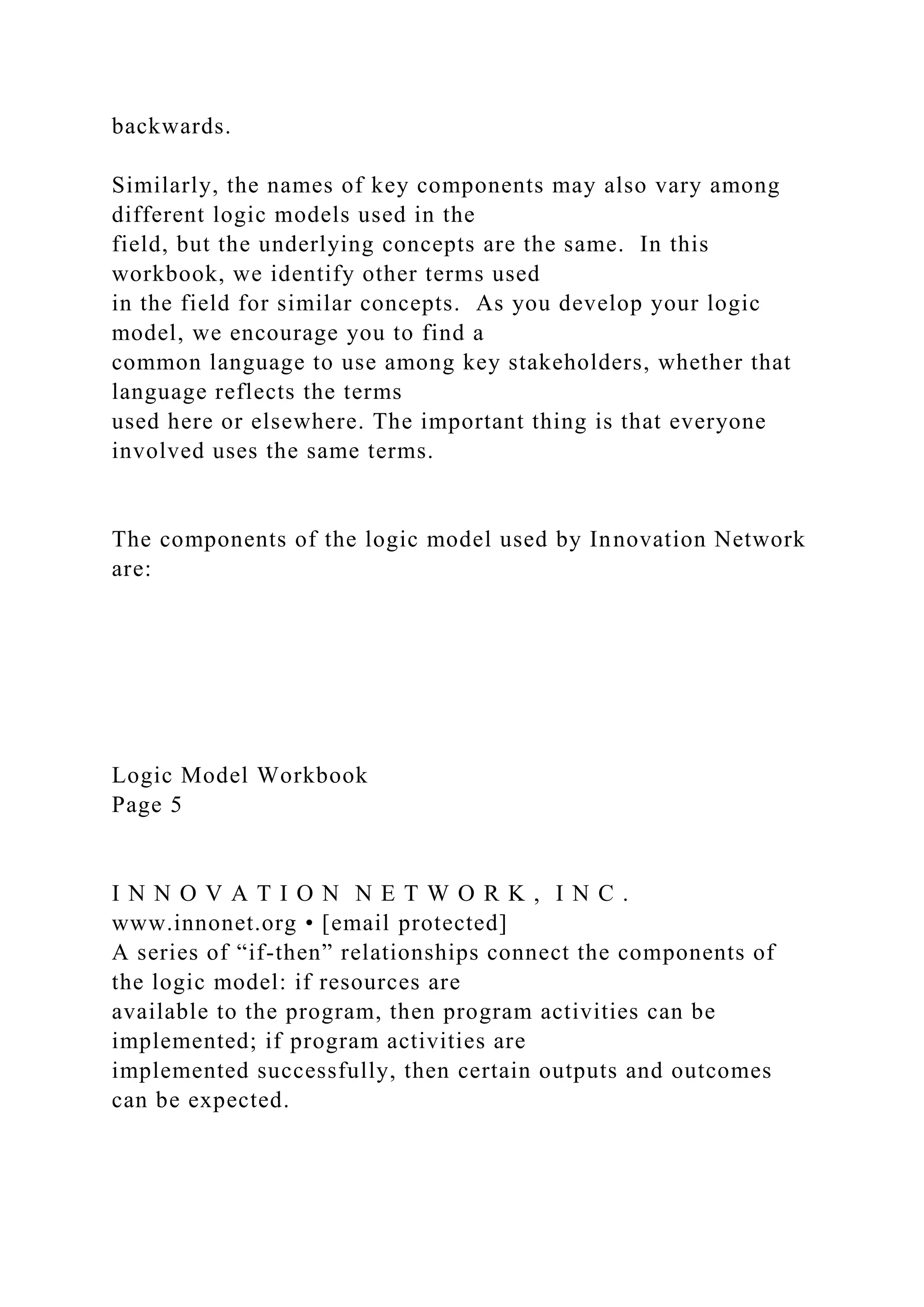 backwards.
Similarly, the names of key components may also vary among
different logic models used in the
field, but the underlying concepts are the same. In this
workbook, we identify other terms used
in the field for similar concepts. As you develop your logic
model, we encourage you to find a
common language to use among key stakeholders, whether that
language reflects the terms
used here or elsewhere. The important thing is that everyone
involved uses the same terms.
The components of the logic model used by Innovation Network
are:
Logic Model Workbook
Page 5
I N N O V A T I O N N E T W O R K , I N C .
www.innonet.org • [email protected]
A series of “if-then” relationships connect the components of
the logic model: if resources are
available to the program, then program activities can be
implemented; if program activities are
implemented successfully, then certain outputs and outcomes
can be expected.
 