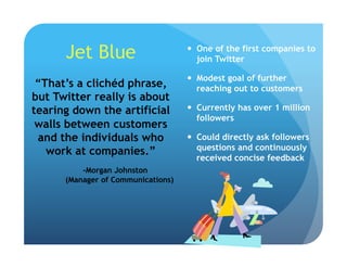 Jet Blue   One of the first companies to
join Twitter
  Modest goal of further
reaching out to customers
  Currently has over 1 million
followers
  Could directly ask followers
questions and continuously
received concise feedback
“That’s a clichéd phrase,
but Twitter really is about
tearing down the artificial
walls between customers
and the individuals who
work at companies.”
-Morgan Johnston
(Manager of Communications)
 