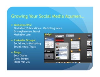 Growing Your Social Media Acumen…
  Websites/RSS:
MediaPost Publications - Marketing News
DrivingRevenue.Travel
Mashable.com
  LinkedIn Groups:
Social Media Marketing
Social Media Today
  Blogs:
Seth Godin
Chris Brogan
Philip Van Zyl
 