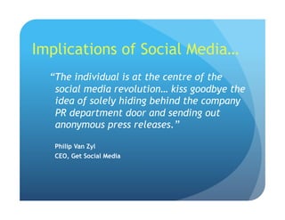 Implications of Social Media…
“The individual is at the centre of the
social media revolution… kiss goodbye the
idea of solely hiding behind the company
PR department door and sending out
anonymous press releases.”
Philip Van Zyl
CEO, Get Social Media
 