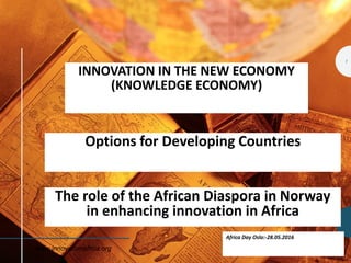 INNOVATION IN THE NEW ECONOMY
(KNOWLEDGE ECONOMY)
Options for Developing Countries
Africa Day Oslo:-28.05.2016
www.innovationafrica.org
The role of the African Diaspora in Norway
in enhancing innovation in Africa
1
 