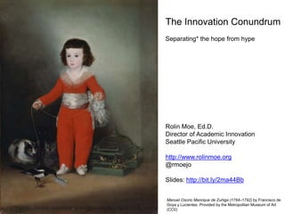 The Innovation Conundrum
Separating* the hope from hype
Rolin Moe, Ed.D.
Director of Academic Innovation
Seattle Pacific University
http://www.rolinmoe.org
@rmoejo
Slides: http://bit.ly/2ma44Bb
Manuel Osorio Manrique de Zuñiga (1784–1792) by Francisco de
Goya y Lucientes. Provided by the Metropolitan Museum of Art
(CC0)
 