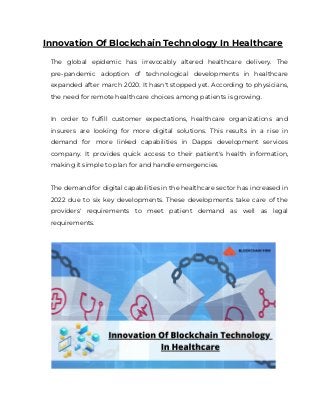 Innovation Of Blockchain Technology In Healthcare
The global epidemic has irrevocably altered healthcare delivery. The
pre-pandemic adoption of technological developments in healthcare
expanded after march 2020. It hasn't stopped yet. According to physicians,
the need for remote healthcare choices among patients is growing.
In order to fulfill customer expectations, healthcare organizations and
insurers are looking for more digital solutions. This results in a rise in
demand for more linked capabilities in Dapps development services
company. It provides quick access to their patient's health information,
making it simple to plan for and handle emergencies.
The demand for digital capabilities in the healthcare sector has increased in
2022 due to six key developments. These developments take care of the
providers' requirements to meet patient demand as well as legal
requirements.
 