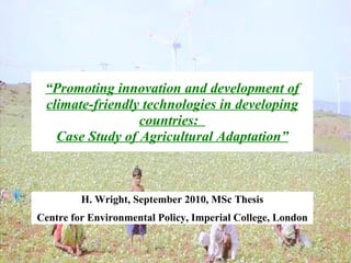 “Promoting innovation and development of
 climate-friendly technologies in developing
                 countries:
   Case Study of Agricultural Adaptation”



         H. Wright, September 2010, MSc Thesis
Centre for Environmental Policy, Imperial College, London
 