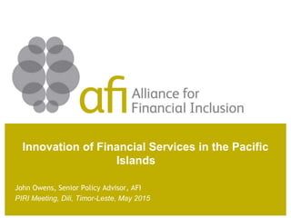 Innovation of Financial Services in the Pacific
Islands
John Owens, Senior Policy Advisor, AFI
PIRI Meeting, Dili, Timor-Leste, May 2015
 