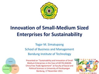 Innovation of Small-Medium Sized
   Enterprises for Sustainability
             Togar M. Simatupang
      School of Business and Management
        Bandung Institute of Technology
      Presented on “Sustainability and Innovation of Small
       Medium Enterprises in the Face of AFCTA (ASEAN-
      China Free Trade Agreement” at Faculty of Social and
         Political Sciences in University of Parahyangan
                   Bandung, 17 November 2011
 