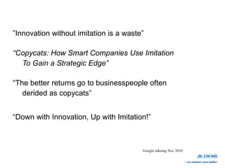 ” Innovation without imitation is a waste” “ Copycats: How Smart Companies Use Imitation  To Gain a Strategic Edge” “ The better returns go to businesspeople often  derided as copycats” “ Down with Innovation, Up with Imitation!” Google sökning Nov 2010 