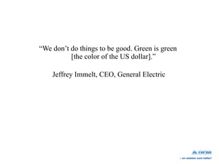 “ We don’t do things to be good. Green is green  [the color of the US dollar].” Jeffrey Immelt, CEO, General Electric 