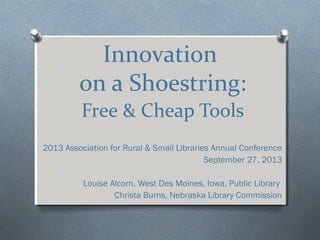 Innovation
on a Shoestring:
Free & Cheap Tools
2013 Association for Rural & Small Libraries Annual Conference
September 27, 2013
Louise Alcorn, West Des Moines, Iowa, Public Library
Christa Burns, Nebraska Library Commission
 
