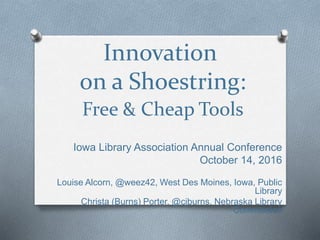 Innovation
on a Shoestring:
Free & Cheap Tools
Iowa Library Association Annual Conference
October 14, 2016
Louise Alcorn, @weez42, West Des Moines, Iowa, Public
Library
Christa (Burns) Porter, @cjburns, Nebraska Library
Commission
 