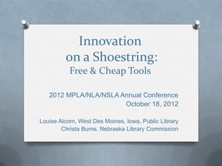 Innovation
         on a Shoestring:
           Free & Cheap Tools

   2012 MPLA/NLA/NSLA Annual Conference
                       October 18, 2012

Louise Alcorn, West Des Moines, Iowa, Public Library
        Christa Burns, Nebraska Library Commission
 