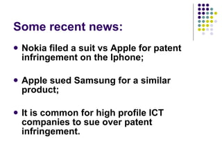 Some recent news: Nokia filed a suit vs Apple for patent infringement on the Iphone; Apple sued Samsung for a similar product; It is common for high profile ICT companies to sue over patent infringement. 
