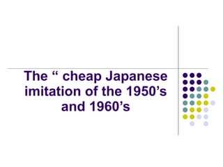 The “ cheap Japanese imitation of the 1950’s and 1960’s 