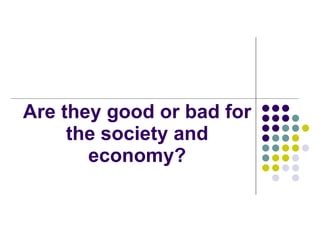 Are they good or bad for the society and economy? 