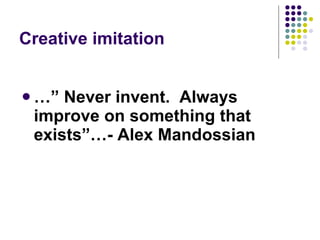 Creative imitation …”  Never invent.  Always improve on something that exists”…- Alex Mandossian 