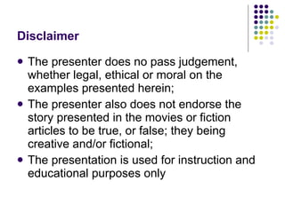 Disclaimer The presenter does no pass judgement, whether legal, ethical or moral on the examples presented herein; The presenter also does not endorse the story presented in the movies or fiction articles to be true, or false; they being creative and/or fictional; The presentation is used for instruction and educational purposes only 