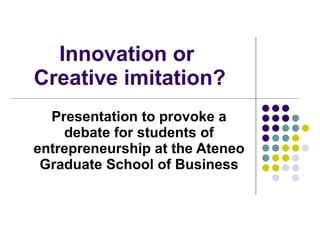 Innovation or  Creative imitation? Presentation to provoke a debate for students of entrepreneurship at the Ateneo Graduate School of Business 