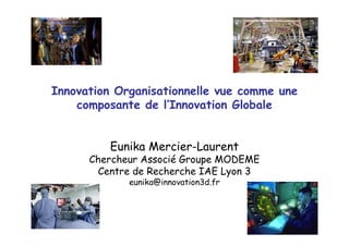 Innovation Organisationnelle vue comme une
composante de l’Innovation Globale
Eunika Mercier-Laurent
Chercheur Associé Groupe MODEME
Centre de Recherche IAE Lyon 3
eunika@innovation3d.fr
 