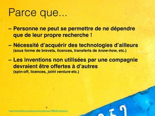 Parce que...
– Personne ne peut se permettre de ne dépendre
  que de leur propre recherche !
– Nécessité d’acquérir des technologies d’ailleurs
    (sous forme de brevets, licences, transferts de know-how, etc.)

– Les inventions non utilisées par une compagnie
  devraient être offertes à d’autres
    (spin-off, licences, joint venture etc.)




http://www.ﬂickr.com/photos/scoobymoo/19863613/sizes/o/
 