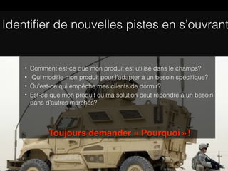 Identiﬁer de nouvelles pistes en s’ouvrant


    •   Comment est-ce que mon produit est utilisé dans le champs?
    •   Qui modiﬁe mon produit pour l’adapter à un besoin spéciﬁque?
    •   Qu’est-ce qui empêche mes clients de dormir?
    •   Est-ce que mon produit ou ma solution peut répondre à un besoin
        dans d’autres marchés?




              Toujours demander « Pourquoi »!
 