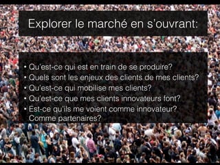 Explorer le marché en s’ouvrant:


•   Qu’est-ce qui est en train de se produire?
•   Quels sont les enjeux des clients de mes clients?
•   Qu’est-ce qui mobilise mes clients?
•   Qu’est-ce que mes clients innovateurs font?
•   Est-ce qu’ils me voient comme innovateur?
    Comme partenaires?
 
