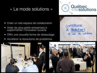 « Le mode solutions »


• Créer un réel espace de collaboration
• Aider les plus petite entreprises à
  expérimenter l’innovation ouverte
• Offrir une nouvelle forme de réseautage
• Accélérer la résolutions de problèmes
 