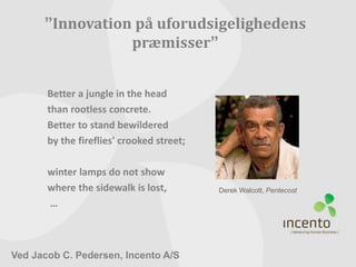 ”Innovation på uforudsigelighedens 
præmisser” 
Derek Walcott, Pentecost 
Better a jungle in the head 
than rootless concrete. 
Better to stand bewildered 
by the fireflies' crooked street; 
winter lamps do not show 
where the sidewalk is lost, 
… 
Ved Jacob C. Pedersen, Incento A/S 
 