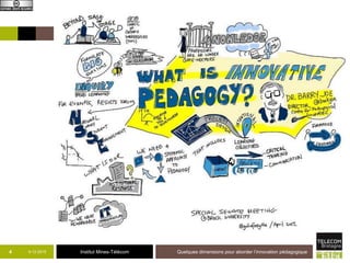 Institut Mines-Télécom
Innovation pédagogique
 Contexte global d’innovation et d’attentes
nouvelles
 Durable, mesurable, avec une intention (à
installer, à faire accepter, à utiliser), avec un
objectif d’amélioration
 Contextuelle
 Pédagogique :
• Qualité des apprentissages de étudiants
 Peut porter sur différentes dimensions
systémiques : micro, macro, méso
9-12-2015 Quelques dimensions pour aborder l’innovation pédagogique4
 