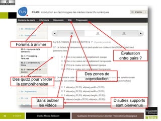 Institut Mines-Télécom9-12-2015 Quelques dimensions pour aborder l’innovation pédagogique44
Forums à animer
Des quizz pour valider
la compréhension
Des zones de
coproduction
Évaluation
entre pairs ?
Sans oublier
les vidéos
D’autres supports
sont bienvenus
 