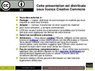 Institut Mines-Télécom
Cette présentation est distribuée
sous licence Creative Commons
 Vous êtes autorisé à :
 Partager — copier, distribuer et communiquer le matériel par tous
moyens et sous tous formats
 Adapter — remixer, transformer et créer à partir du matériel
 pour toute utilisation, y compris commerciale.
 L'Offrant ne peut retirer les autorisations concédées par la licence
tant que vous appliquez les termes de cette licence.
 Selon les conditions suivantes :
 Attribution — Vous devez créditer l'Œuvre, intégrer un lien vers la
licence et indiquer si des modifications ont été effectuées à l'Oeuvre.
Vous devez indiquer ces informations par tous les moyens
raisonnables, sans toutefois suggérer que l'Offrant vous soutient ou
soutient la façon dont vous avez utilisé son Oeuvre.
 Pas de restrictions complémentaires — Vous n'êtes pas autorisé à
appliquer des conditions légales ou des mesures techniques qui
restreindraient légalement autrui à utiliser l'Oeuvre dans les
conditions décrites par la licence.
 Certains médias utilisés peuvent être basés sur des licences
légèrement différentes
9-12-2015 Quelques dimensions pour aborder l’innovation pédagogique55
 