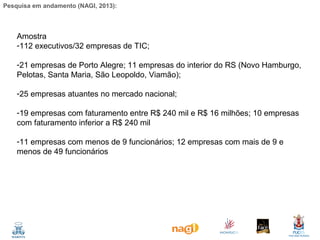 Pesquisa em andamento (NAGI, 2013):

Amostra
-112 executivos/32 empresas de TIC;
-21 empresas de Porto Alegre; 11 empresas do interior do RS (Novo Hamburgo,
Pelotas, Santa Maria, São Leopoldo, Viamão);
-25 empresas atuantes no mercado nacional;
-19 empresas com faturamento entre R$ 240 mil e R$ 16 milhões; 10 empresas
com faturamento inferior a R$ 240 mil
-11 empresas com menos de 9 funcionários; 12 empresas com mais de 9 e
menos de 49 funcionários

 