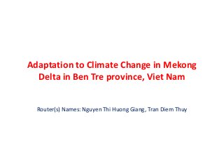 Adaptation to Climate Change in Mekong 
Delta in Ben Tre province, Viet Nam 
Router(s) Names: Nguyen Thi Huong Giang, Tran Diem Thuy 
 