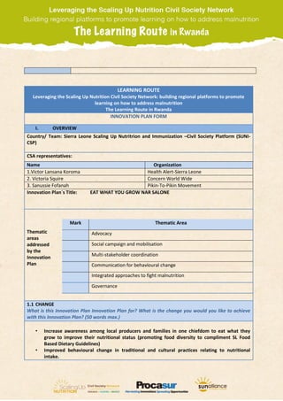 LEARNING ROUTE
Leveraging the Scaling Up Nutrition Civil Society Network: building regional platforms to promote
learning on how to address malnutrition
The Learning Route in Rwanda
INNOVATION PLAN FORM
I. OVERVIEW
Country/ Team: Sierra Leone Scaling Up Nutritrion and Immunization –Civil Society Platform (SUNI-
CSP)
CSA representatives:
Name Organization
1.Victor Lansana Koroma Health Alert-Sierra Leone
2. Victoria Squire Concern World Wide
3. Sanussie Fofanah Pikin-To-Pikin Movement
Innovation Plan´s Title: EAT WHAT YOU GROW NAR SALONE
Thematic
areas
addressed
by the
Innovation
Plan
Mark Thematic Area
Advocacy
Social campaign and mobilisation
Multi-stakeholder coordination
Communication for behavioural change
Integrated approaches to fight malnutrition
Governance
1.1 CHANGE
What is this Innovation Plan Innovation Plan for? What is the change you would you like to achieve
with this Innovation Plan? (50 words max.)
• Increase awareness among local producers and families in one chiefdom to eat what they
grow to improve their nutritional status (promoting food diversity to compliment SL Food
Based Dietary Guidelines)
• Improved behavioural change in traditional and cultural practices relating to nutritional
intake.
 