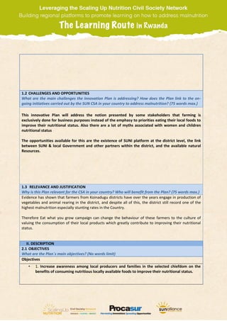 1.2 CHALLENGES AND OPPORTUNITIES
What are the main challenges the Innovation Plan is addressing? How does the Plan link to the on-
going initiatives carried out by the SUN CSA in your country to address malnutrition? (75 words max.)
This innovative Plan will address the notion presented by some stakeholders that farming is
exclusively done for business purposes instead of the emphasy to priorities eating their local foods to
improve their nutritional status. Also there are a lot of myths associated with women and children
nutritional status
The opportunities available for this are the existence of SUNI platform at the district level, the link
between SUNI & local Government and other partners within the district, and the available natural
Resources.
1.3 RELEVANCE AND JUSTIFICATION
Why is this Plan relevant for the CSA in your country? Who will benefit from the Plan? (75 words max.)
Evidence has shown that farmers from Koinadugu districts have over the years engage in production of
vegetables and animal rearing in the district, and despite all of this, the district still record one of the
highest malnutrition especially stunting rates in the Country.
Therefore Eat what you grow campaign can change the behaviour of these farmers to the culture of
valuing the consumption of their local products which greatly contribute to improving their nutritional
status.
II. DESCRIPTION
2.1 OBJECTIVES
What are the Plan´s main objectives? (No words limit)
Objectives
• 1. Increase awareness among local producers and families in the selected chiefdom on the
benefits of consuming nutritious locally available foods to improve their nutritional status.
 