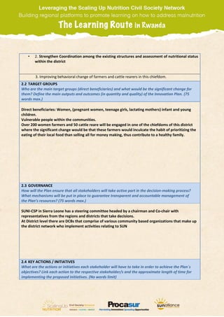 • 2. Strengthen Coordination among the existing structures and assessment of nutritional status
within the district
3. Improving behavioral change of farmers and cattle rearers in this chiefdom.
2.2 TARGET GROUPS
Who are the main target groups (direct beneficiaries) and what would be the significant change for
them? Define the main outputs and outcomes (in quantity and quality) of the Innovation Plan. (75
words max.)
Direct beneficiaries: Women, (pregnant women, teenage girls, lactating mothers) infant and young
children.
Vulnerable people within the communities.
Over 200 women farmers and 50 cattle reare will be engaged in one of the chiefdoms of this district
where the significant change would be that these farmers would inculcate the habit of prioritizing the
eating of their local food than selling all for money making, thus contribute to a healthy family.
2.3 GOVERNANCE
How will the Plan ensure that all stakeholders will take active part in the decision-making process?
What mechanisms will be put in place to guarantee transparent and accountable management of
the Plan’s resources? (75 words max.)
SUNI-CSP in Sierra Leone has a steering committee headed by a chairman and Co-chair with
representatives from the regions and districts that take decisions.
At District level there are DCBs that comprise of various community based organizations that make up
the district network who implement activities relating to SUN
2.4 KEY ACTIONS / INITIATIVES
What are the actions or initiatives each stakeholder will have to take in order to achieve the Plan´s
objectives? Link each action to the respective stakeholder/s and the approximate length of time for
implementing the proposed initiatives. (No words limit)
 