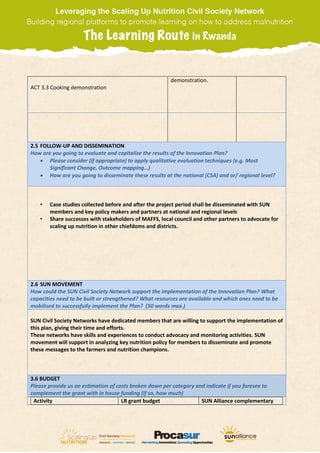 ACT 3.3 Cooking demonstration
demonstration.
2.5 FOLLOW-UP AND DISSEMINATION
How are you going to evaluate and capitalize the results of the Innovation Plan?
 Please consider (if appropriate) to apply qualitative evaluation techniques (e.g. Most
Significant Change, Outcome mapping…)
 How are you going to disseminate these results at the national (CSA) and or/ regional level?
• Case studies collected before and after the project period shall be disseminated with SUN
members and key policy makers and partners at national and regional levels
• Share successes with stakeholders of MAFFS, local council and other partners to advocate for
scaling up nutrition in other chiefdoms and districts.
2.6 SUN MOVEMENT
How could the SUN Civil Society Network support the implementation of the Innovation Plan? What
capacities need to be built or strengthened? What resources are available and which ones need to be
mobilised to successfully implement the Plan? (50 words max.)
SUN Civil Society Networks have dedicated members that are willing to support the implementation of
this plan, giving their time and efforts.
These networks have skills and experiences to conduct advocacy and monitoring activities. SUN
movement will support in analyzing key nutrition policy for members to disseminate and promote
these messages to the farmers and nutrition champions.
3.6 BUDGET
Please provide us an estimation of costs broken down per category and indicate if you foresee to
complement the grant with in house funding (if so, how much)
Activity LR grant budget SUN Alliance complementary
 