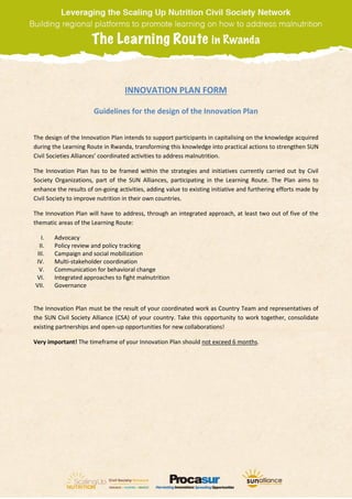 INNOVATION PLAN FORM
Guidelines for the design of the Innovation Plan
The design of the Innovation Plan intends to support participants in capitalising on the knowledge acquired
during the Learning Route in Rwanda, transforming this knowledge into practical actions to strengthen SUN
Civil Societies Alliances’ coordinated activities to address malnutrition.
The Innovation Plan has to be framed within the strategies and initiatives currently carried out by Civil
Society Organizations, part of the SUN Alliances, participating in the Learning Route. The Plan aims to
enhance the results of on-going activities, adding value to existing initiative and furthering efforts made by
Civil Society to improve nutrition in their own countries.
The Innovation Plan will have to address, through an integrated approach, at least two out of five of the
thematic areas of the Learning Route:
I. Advocacy
II. Policy review and policy tracking
III. Campaign and social mobilization
IV. Multi-stakeholder coordination
V. Communication for behavioral change
VI. Integrated approaches to fight malnutrition
VII. Governance
The Innovation Plan must be the result of your coordinated work as Country Team and representatives of
the SUN Civil Society Alliance (CSA) of your country. Take this opportunity to work together, consolidate
existing partnerships and open-up opportunities for new collaborations!
Very important! The timeframe of your Innovation Plan should not exceed 6 months.
 