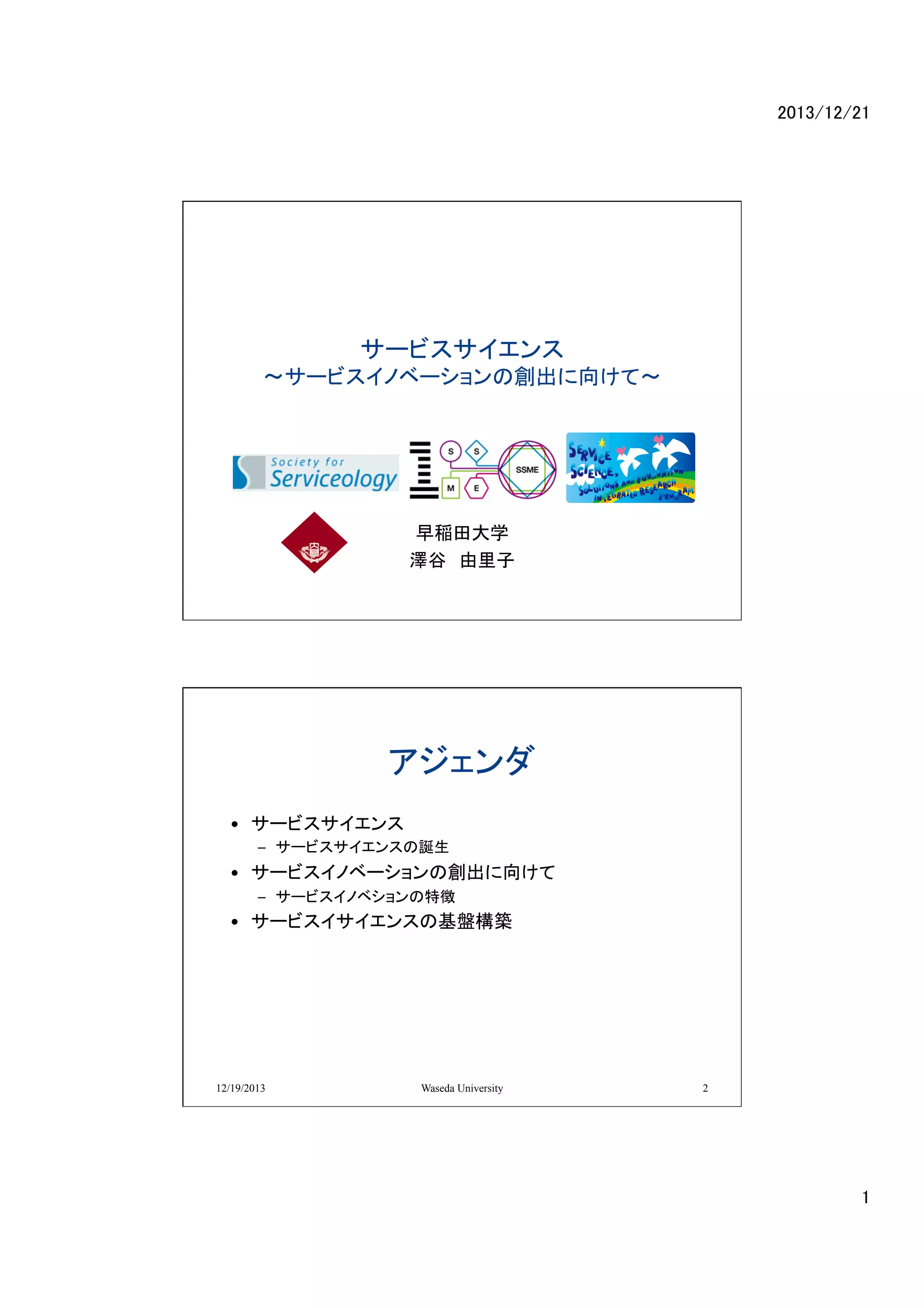 2013/12/21	

サービスサイエンス
〜サービスイノベーションの創出に向けて〜

	

早稲田大学
澤谷　由里子	

アジェンダ	
•  サービスサイエンス	
  
–  サービスサイエンスの誕生	
  

•  サービスイノベーションの創出に向けて	
  
–  サービスイノベションの特徴	
  

•  サービスイサイエンスの基盤構築	
  

12/19/2013

Waseda University

2

1	

 