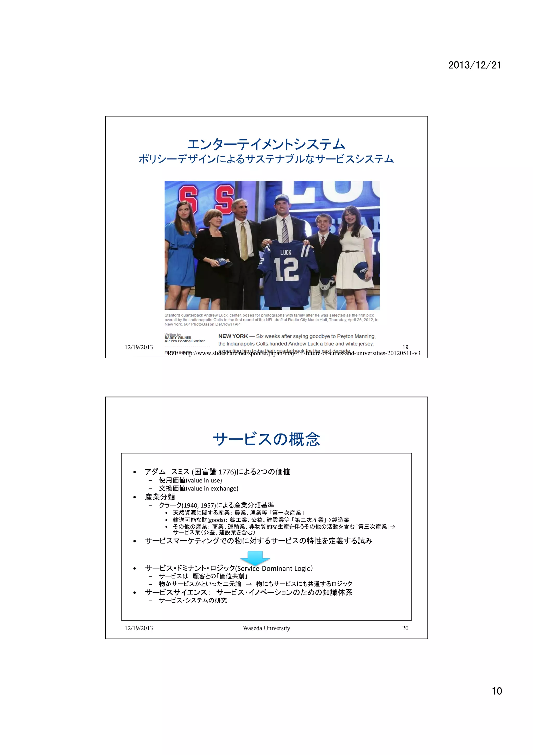 2013/12/21	

エンターテイメントシステム	
  

ポリシーデザインによるサステナブルなサービスシステム	
  

	
  

12/19/2013

Waseda University
19
Ref:　http://www.slideshare.net/spohrer/japan-may-11-future-of-cities-and-universities-20120511-v3	

サービスの概念	
•  アダム　スミス	
  (国富論	
  1776)による2つの価値	
  
–  使用価値(value	
  in	
  use)	
   	
  
–  交換価値(value	
  in	
  exchange)　	
  

	
  	
  

•  産業分類	
  

–  クラーク(1940,	
  1957)による産業分類基準	
  

•  天然資源に関する産業： 農業、漁業等 「第一次産業」	
  
•  輸送可能な財(goods)： 鉱工業、公益、建設業等 「第二次産業」→製造業	
  
•  その他の産業： 商業、運輸業、非物質的な生産を伴うその他の活動を含む「第三次産業」→
サービス業（公益、建設業を含む）	
  

•  サービスマーケティングでの物に対するサービスの特性を定義する試み	
  
	
  
•  サービス・ドミナント・ロジック(Service-­‐Dominant	
  Logic）	
  	
  

–  サービスは　顧客との「価値共創」	
  
–  物かサービスかといった二元論　→　物にもサービスにも共通するロジック

•  サービスサイエンス：　サービス・イノベーションのための知識体系	
  
–  サービス・システムの研究	
  

12/19/2013

Waseda University

20

10	

 