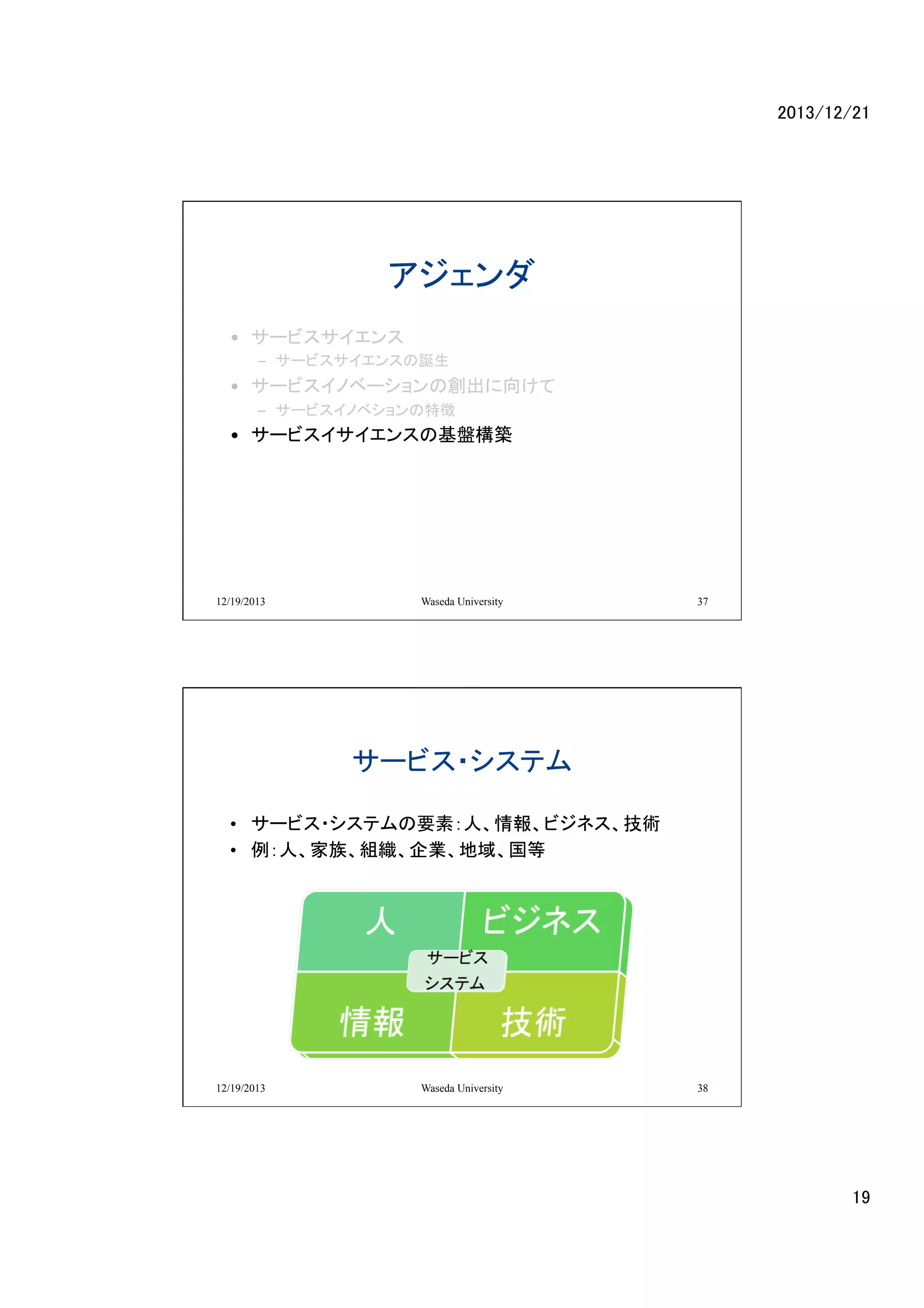 2013/12/21	

アジェンダ	
•  サービスサイエンス	
  
–  サービスサイエンスの誕生	
  

•  サービスイノベーションの創出に向けて	
  
–  サービスイノベションの特徴	
  

•  サービスイサイエンスの基盤構築	
  

12/19/2013

Waseda University

37

サービス・システム	
•  サービス・システムの要素：人、情報、ビジネス、技術	
•  例：人、家族、組織、企業、地域、国等	

12/19/2013

Waseda University

38

19	

 