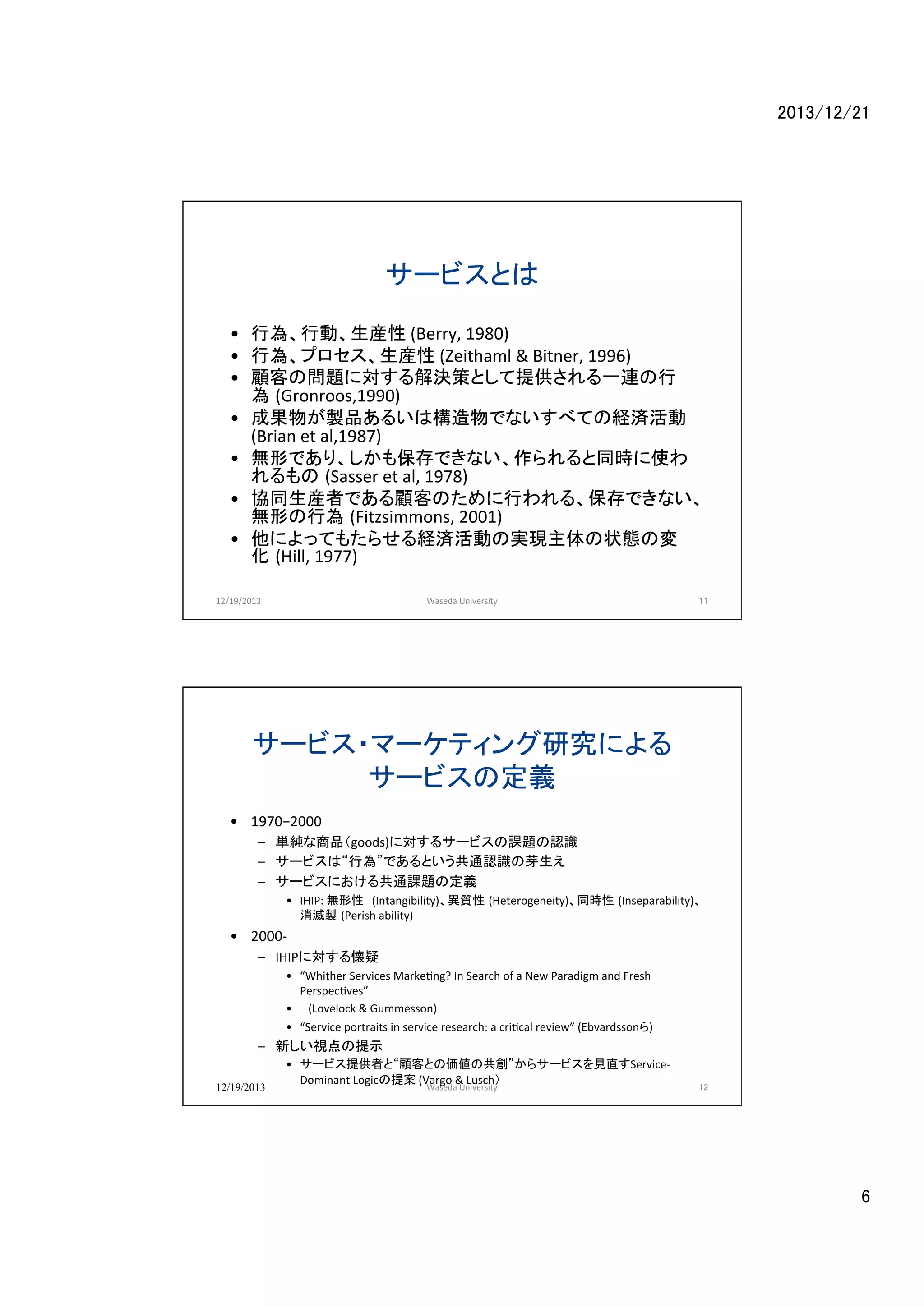 2013/12/21	

サービスとは	
•  行為、行動、生産性	
  (Berry,	
  1980)	
•  行為、プロセス、生産性	
  (Zeithaml	
  &	
  Bitner,	
  1996)	
  
•  顧客の問題に対する解決策として提供される一連の行
為 (Gronroos,1990)　 	
•  成果物が製品あるいは構造物でないすべての経済活動　
(Brian	
  et	
  al,1987)	
  	
  
•  無形であり、しかも保存できない、作られると同時に使わ
れるもの (Sasser	
  et	
  al,	
  1978)　 	
•  協同生産者である顧客のために行われる、保存できない、
無形の行為 (Fitzsimmons,	
  2001)	
•  他によってもたらせる経済活動の実現主体の状態の変
化 (Hill,	
  1977)	
  
12/19/2013	

Waseda	
  University	

11	
  

サービス・マーケティング研究による
サービスの定義	
•  1970−2000	
  
–  単純な商品（goods)に対するサービスの課題の認識	
  
–  サービスは“行為”であるという共通認識の芽生え	
  
–  サービスにおける共通課題の定義	
  
•  IHIP:	
  無形性　(Intangibility)、異質性 (Heterogeneity)、同時性 (Inseparability)、
消滅製 (Perish	
  ability)	
  	
  

•  2000-­‐	
  
–  IHIPに対する懐疑	
  
•  “Whither	
  Services	
  Marke@ng?	
  In	
  Search	
  of	
  a	
  New	
  Paradigm	
  and	
  Fresh	
  
Perspec@ves”	
  	
  
•  	
  	
  	
  (Lovelock	
  &	
  Gummesson)	
  
•  “Service	
  portraits	
  in	
  service	
  research:	
  a	
  cri@cal	
  review”	
  (Ebvardssonら)	
  

–  新しい視点の提示	
  
12/19/2013

•  サービス提供者と“顧客との価値の共創”からサービスを見直すService-­‐
Dominant	
  Logicの提案	
  (Vargo	
  &	
  Lusch）	
  
Waseda	
  University	

12

6	

 