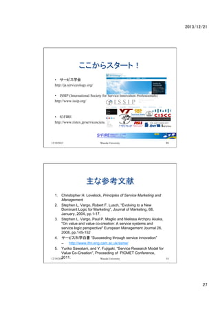 2013/12/21	

饹`ȣ	
?? `ӥѧ
http://ja.serviceology.org/
?? ISSIP (International Society for Service Innovation Professionals)
http://www.issip.org/

?? S3FIRE
http://www.ristex.jp/servicescience/

12/19/2013

Waseda University

53

ʲο	
1.? Christopher H. Lovelock, Principles of Service Marketing and
Management
2.? Stephen L. Vargo, Robert F. Lusch, Evolving to a New
Dominant Logic for Marketing, Journal of Marketing, 68,
January, 2004, pp.1-17.
3.? Stephen L. Vargo, Paul P. Maglio and Melissa Archpru Akaka,
"On value and value co-creation: A service systems and
service logic perspective" European Management Journal 26,
2008, pp.145-152
4.? `ӥѧו Succeeding through service innovation
C? http://www.ifm.eng.cam.ac.uk/ssme/
5.? Yuriko Sawatani, and Y. Fujigaki, Service Research Model for
Value Co-Creation, Proceeding of PICMET Conference,
2011.	
12/19/2013
Waseda University

54

27	

 