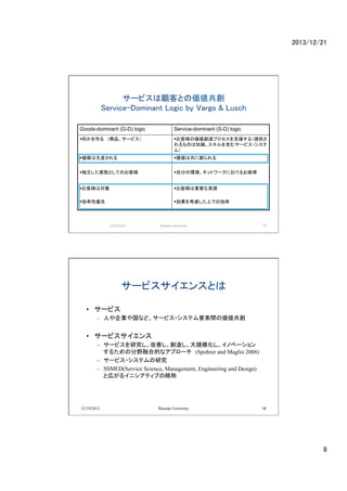 2013/12/21	

`ӥͤȤ΁?
Service-Dominant Logic by Vargo & Lusch	
Goods-dominant (G-D) logic	

Service-dominant (S-D) logic	

??Τ롡Ʒ`ӥ

??͘΁ץ֧Ԯ루ṩ
Τ֪R򺬤ॵ`ӥ?
ࣩ

??b

??Ϲ˄	

??gBȤƤΤ͘

??Է֤έhͥåȥ`ˤ뤪͘

??͘ό	

??͘ҪYԴ	

??ԃ

??򿼑]ϤǤ΄

12/19/2013	

Waseda	
 ?University	

15	
 ?

`ӥ󥹤Ȥ	
?? `ӥ
C? ˤIʤɡ`ӥ?ƥҪg΁

?? `ӥ
C? `ӥоƤ줷ҎģΥ٩`
뤿ηҰںϵĤʥץ`(Spohrer and Maglio 2008)
C? `ӥ?ƥо
C? SSMED(Service Science, Management, Engineering and Design)
Ȏڤ륤˥ƥ֤Գ

12/19/2013

Waseda University

16

8	

 