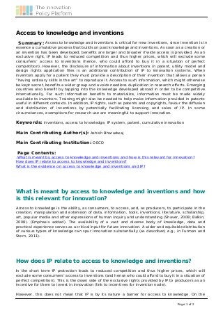 Access to knowledge and inventions
Summary: Access to knowledge and inventions is critical for new inventions, since invention is in
essence a cumulative process that builds on past knowledge and inventions. As soon as a creation or
an invention has been developed, benefits are larger and broader if wide access is provided. As an
exclusive right, IP leads to reduced competition and thus higher prices, which will exclude some
consumers’ access to inventions (hence, who could afford to buy it in a situation of perfect
competition). However, the disclosure of information about inventions in patent, utility model and
design rights application files is an additional contribution of IP to innovation systems. When
inventors apply for a patent they must provide a description of their invention that allows a person
“having ordinary skills in the art” to reproduce it. Access to such information, which might otherwise
be kept secret, benefits a wider group and avoids needless duplication in research efforts. Emerging
countries also benefit by tapping into the knowledge developed abroad in order to be competitive
internationally. For such information benefits to materialize, information must be made widely
available to inventors. Training might also be needed to help make information provided in patents
useful in different contexts. In addition, IP rights, such as patents and copyrights, favour the diffusion
and distribution of inventions by potentially facilitating licensing and sales of IP. In some
circumstances, exemptions for research use are meaningful to support innovation.
Keywords: inventions, access to knowledge, IP system, patent, cumulative innovation
Main Contributing Author(s): Ashish Bharadwaj
Main Contributing Institution: OECD
Page Contents:

What is meant by access to knowledge and inventions and how is this relevant for innovation?
How does IP relate to access to knowledge and inventions?
What is the evidence on access to knowledge and inventions and IP?

What is meant by access to knowledge and inventions and how
is this relevant for innovation?
Access to knowledge is the ability, as consumers, to access, and, as producers, to participate in the
creation, manipulation and extension of data, information, tools, inventions, literature, scholarship,
art, popular media and other expressions of human inquiry and understanding (Shaver, 2008; Balkin,
2008). (Emphasis added). The availability of a vast and diverse body of knowledge, data and
practical experience serves as a critical input for future innovation. A wider and equitable distribution
of various types of knowledge can spur innovation substantially (as described, e.g., in Furman and
Stern, 2011).

How does IP relate to access to knowledge and inventions?
In the short term IP protection leads to reduced competition and thus higher prices, which will
exclude some consumers’ access to inventions (and hence who could afford to buy it in a situation of
perfect competition). This is the down side of the exclusive rights provided by IP to producers as an
incentive for them to invest in innovation (link to incentives for invention node).
However, this does not mean that IP is by its nature a barrier for access to knowledge. On the
Page 1 of 2

 
