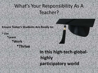 What’s Your Responsibility As A
                    Teacher?

Ensure Today’s Students Are Ready to:
* Live
    *Learn
         *Work
             *Thrive
                          In this high-tech-global-
                           highly
                          participatory world
 