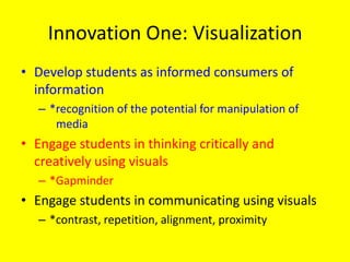 Innovation One: Visualization
• Develop students as informed consumers of
  information
   – *recognition of the potential for manipulation of
      media
• Engage students in thinking critically and
  creatively using visuals
   – *Gapminder
• Engage students in communicating using visuals
   – *contrast, repetition, alignment, proximity
 