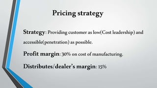 Pricingstrategy
Strategy:Providingcustomeraslow(Costleadership)and
accessible(penetration)aspossible.
Profitmargin:30%oncostofmanufacturing.
Distributes/dealer’smargin:15%
 