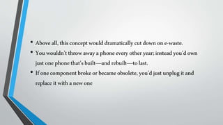 • Aboveall,thisconceptwoulddramaticallycutdownone-waste.
• Youwouldn'tthrowawayaphoneevery otheryear;insteadyou'down
justonephonethat'sbuilt—andrebuilt—tolast.
• Ifonecomponentbrokeorbecameobsolete, you'djustunplugitand
replaceitwithanewone
 